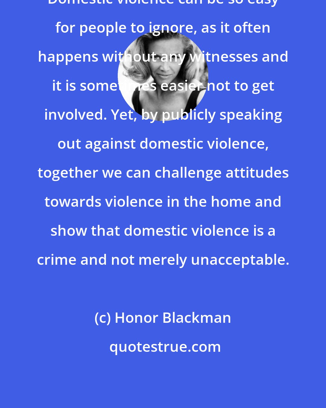 Honor Blackman: Domestic violence can be so easy for people to ignore, as it often happens without any witnesses and it is sometimes easier not to get involved. Yet, by publicly speaking out against domestic violence, together we can challenge attitudes towards violence in the home and show that domestic violence is a crime and not merely unacceptable.