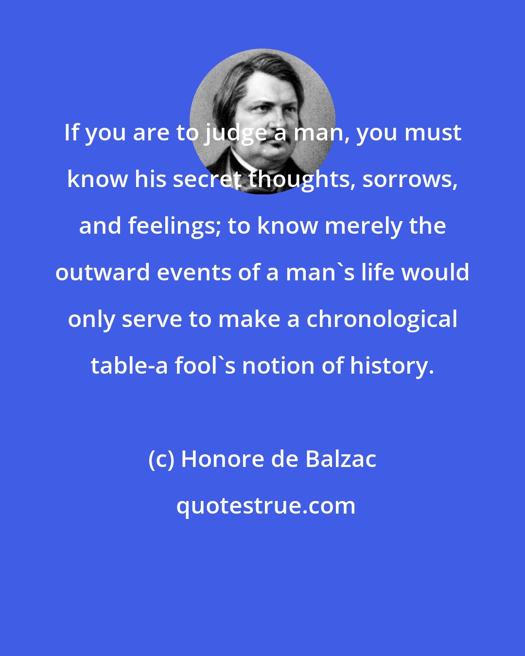 Honore de Balzac: If you are to judge a man, you must know his secret thoughts, sorrows, and feelings; to know merely the outward events of a man's life would only serve to make a chronological table-a fool's notion of history.