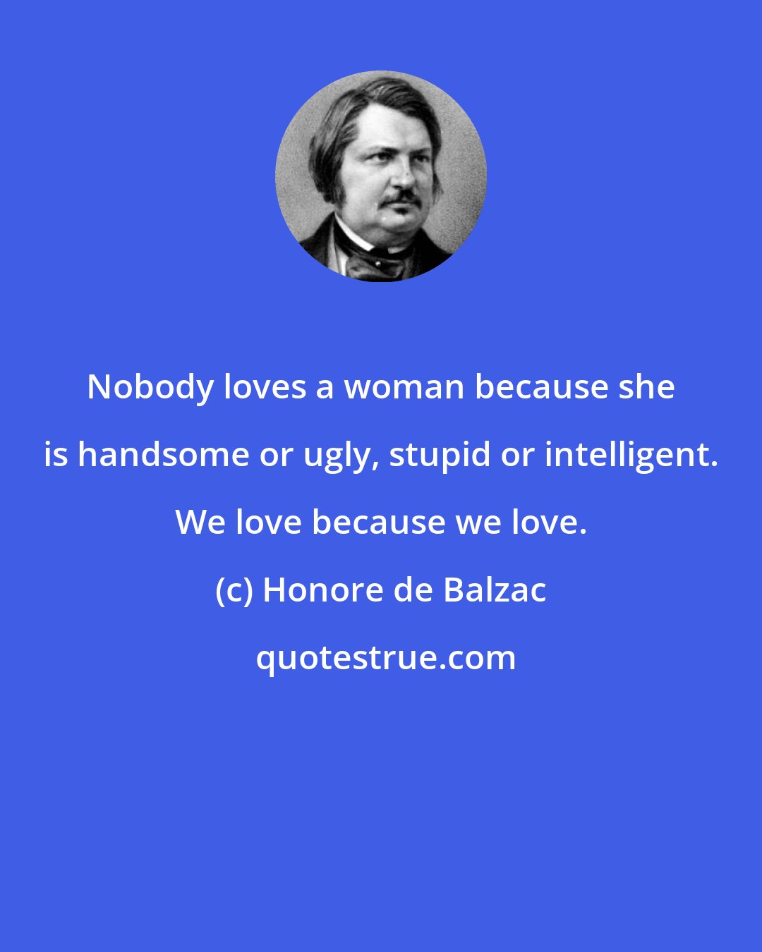 Honore de Balzac: Nobody loves a woman because she is handsome or ugly, stupid or intelligent. We love because we love.