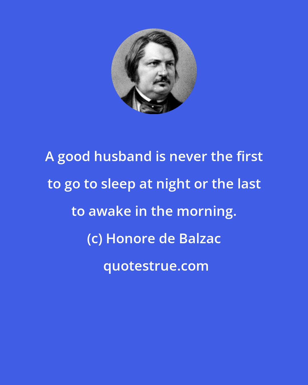 Honore de Balzac: A good husband is never the first to go to sleep at night or the last to awake in the morning.