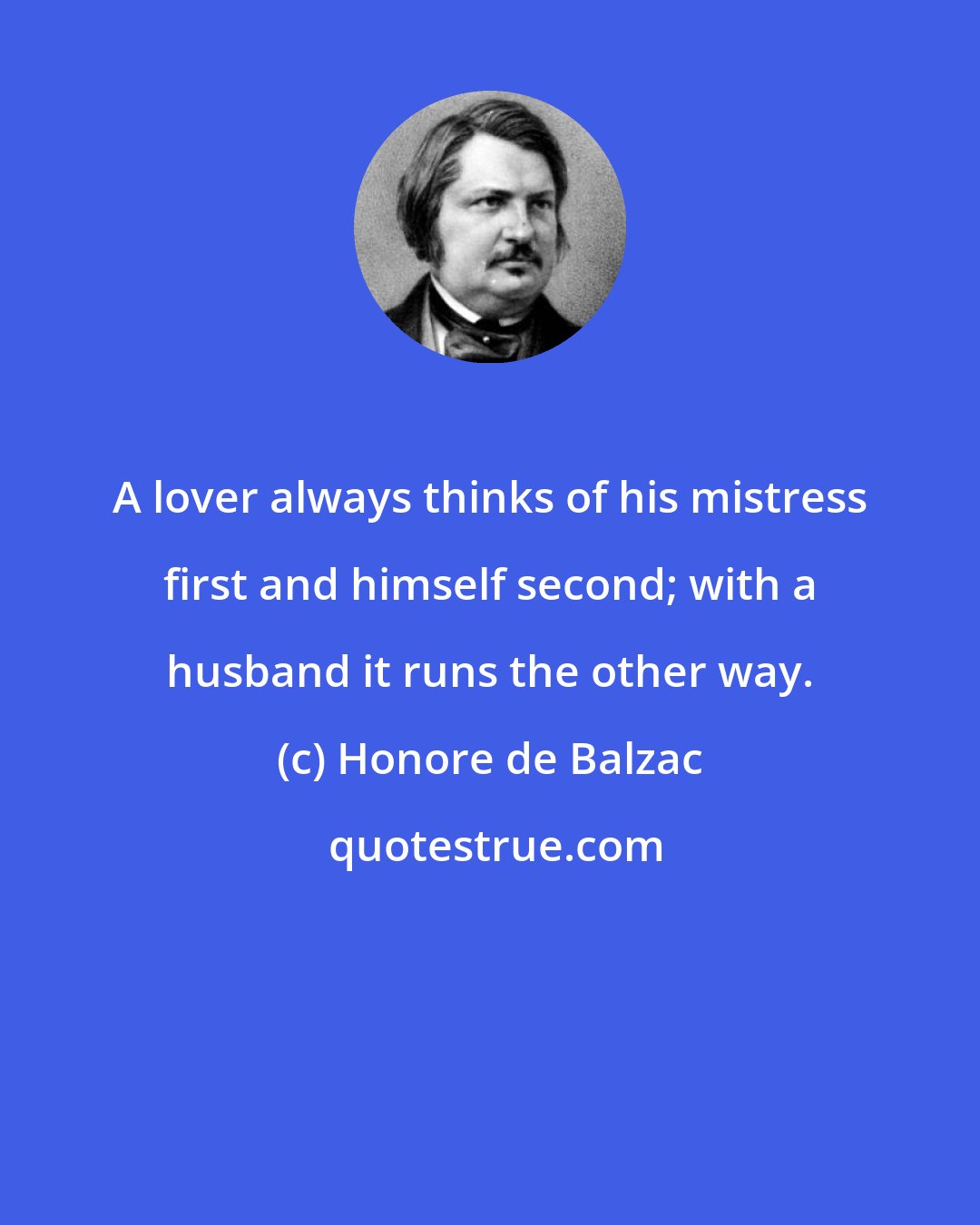 Honore de Balzac: A lover always thinks of his mistress first and himself second; with a husband it runs the other way.