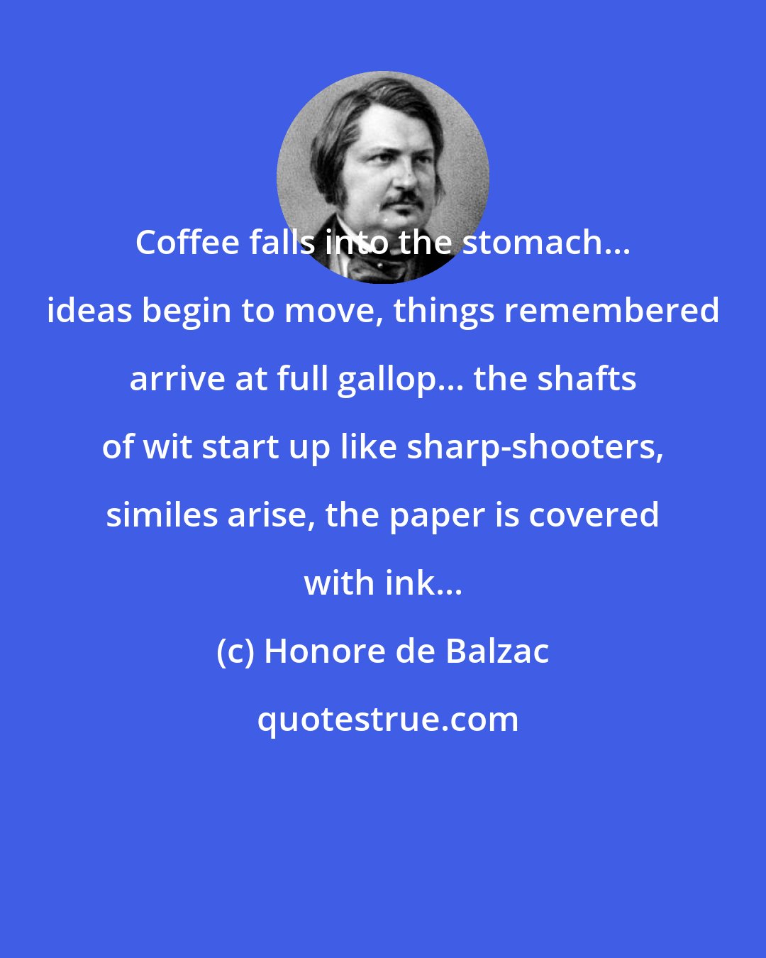 Honore de Balzac: Coffee falls into the stomach... ideas begin to move, things remembered arrive at full gallop... the shafts of wit start up like sharp-shooters, similes arise, the paper is covered with ink...