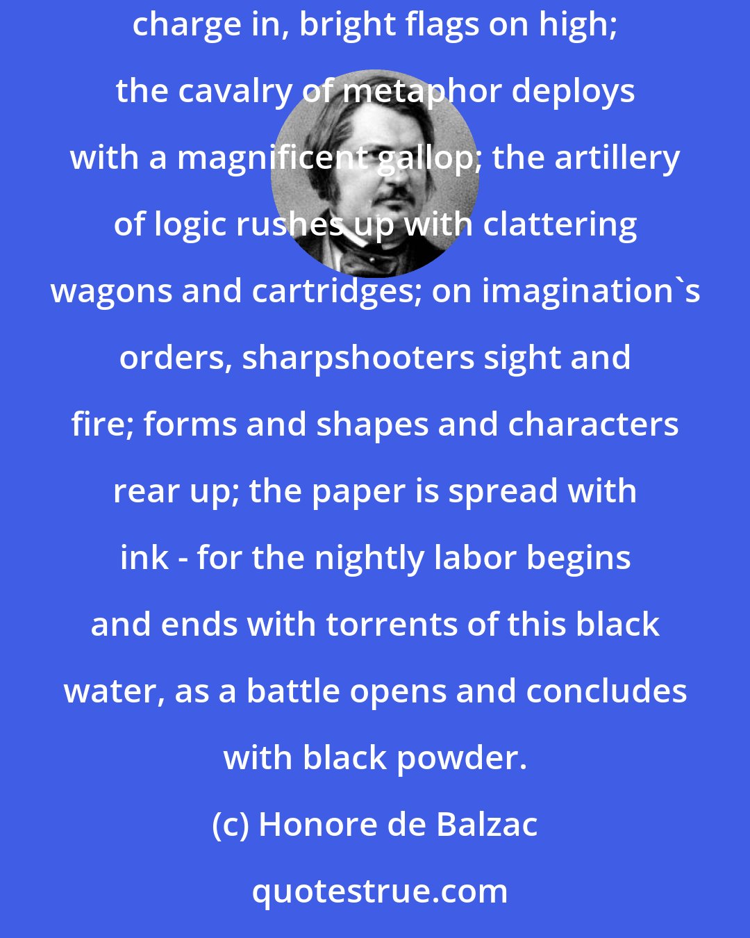 Honore de Balzac: Everything becomes agitated. Ideas quick-march into motion like battalions of a grand army to its legendary fighting ground, and the battle rages. Memories charge in, bright flags on high; the cavalry of metaphor deploys with a magnificent gallop; the artillery of logic rushes up with clattering wagons and cartridges; on imagination's orders, sharpshooters sight and fire; forms and shapes and characters rear up; the paper is spread with ink - for the nightly labor begins and ends with torrents of this black water, as a battle opens and concludes with black powder.