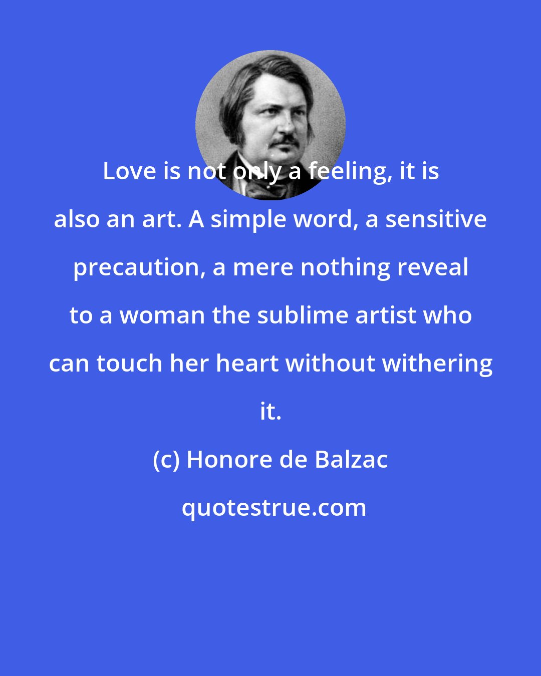 Honore de Balzac: Love is not only a feeling, it is also an art. A simple word, a sensitive precaution, a mere nothing reveal to a woman the sublime artist who can touch her heart without withering it.