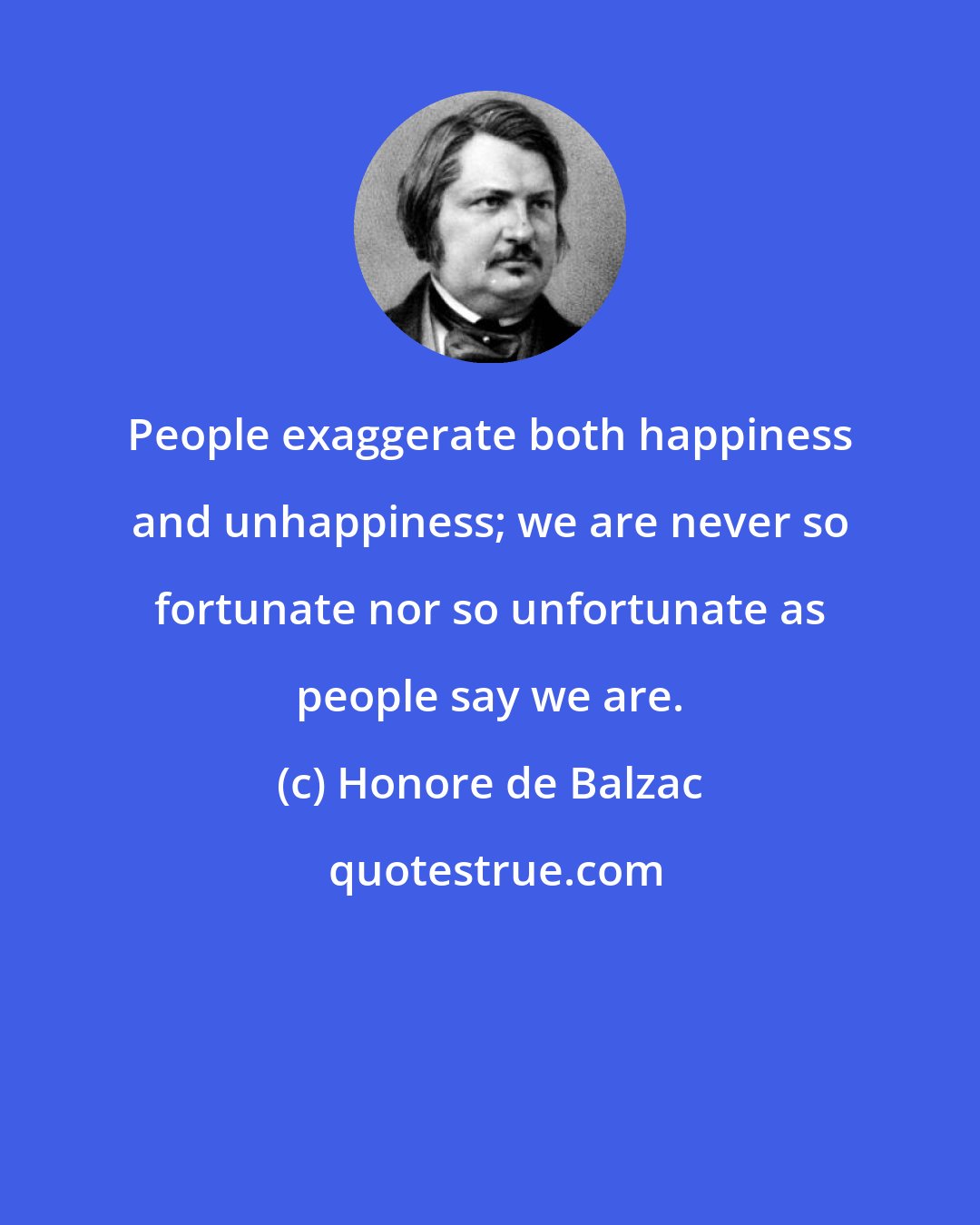 Honore de Balzac: People exaggerate both happiness and unhappiness; we are never so fortunate nor so unfortunate as people say we are.