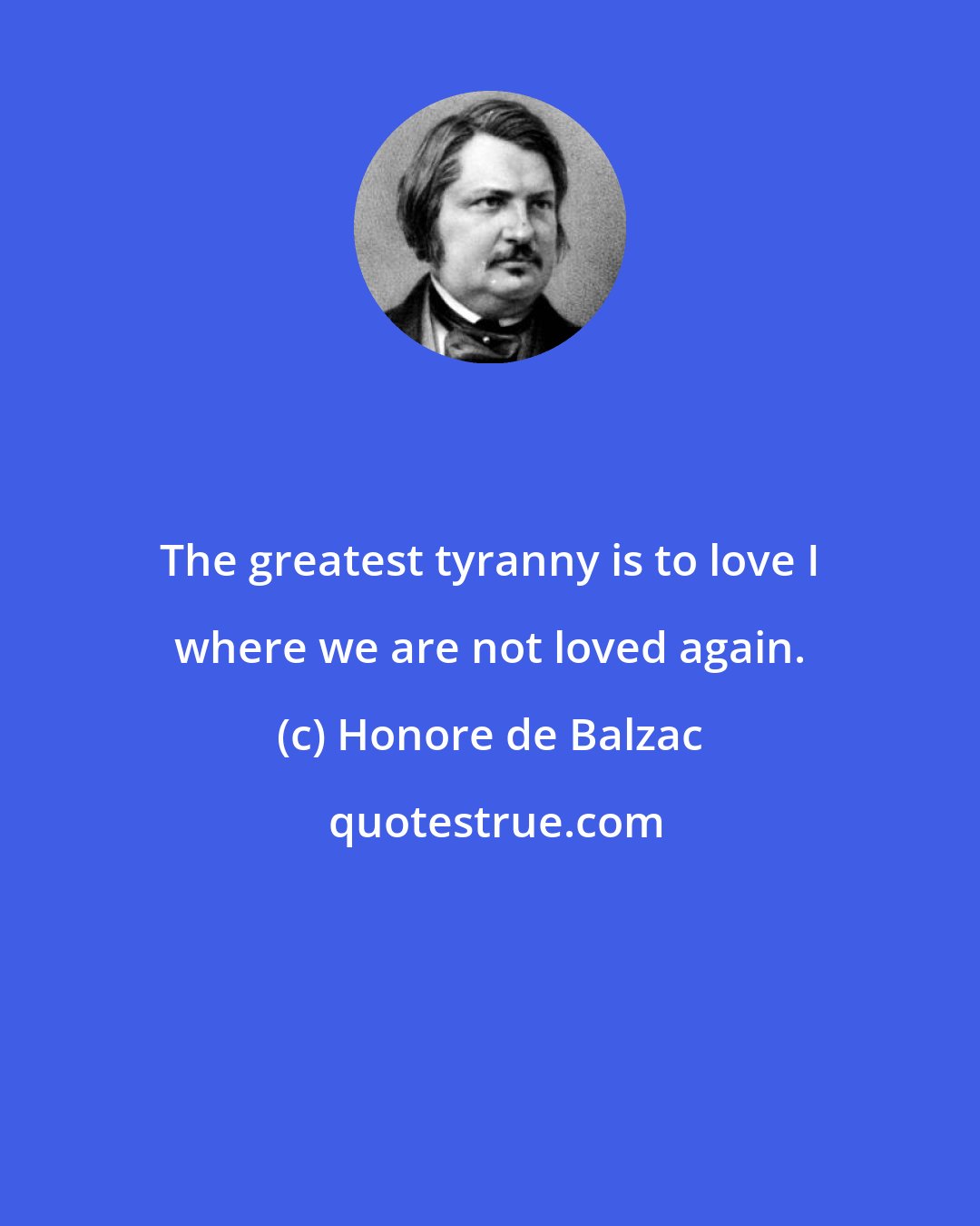 Honore de Balzac: The greatest tyranny is to love I where we are not loved again.