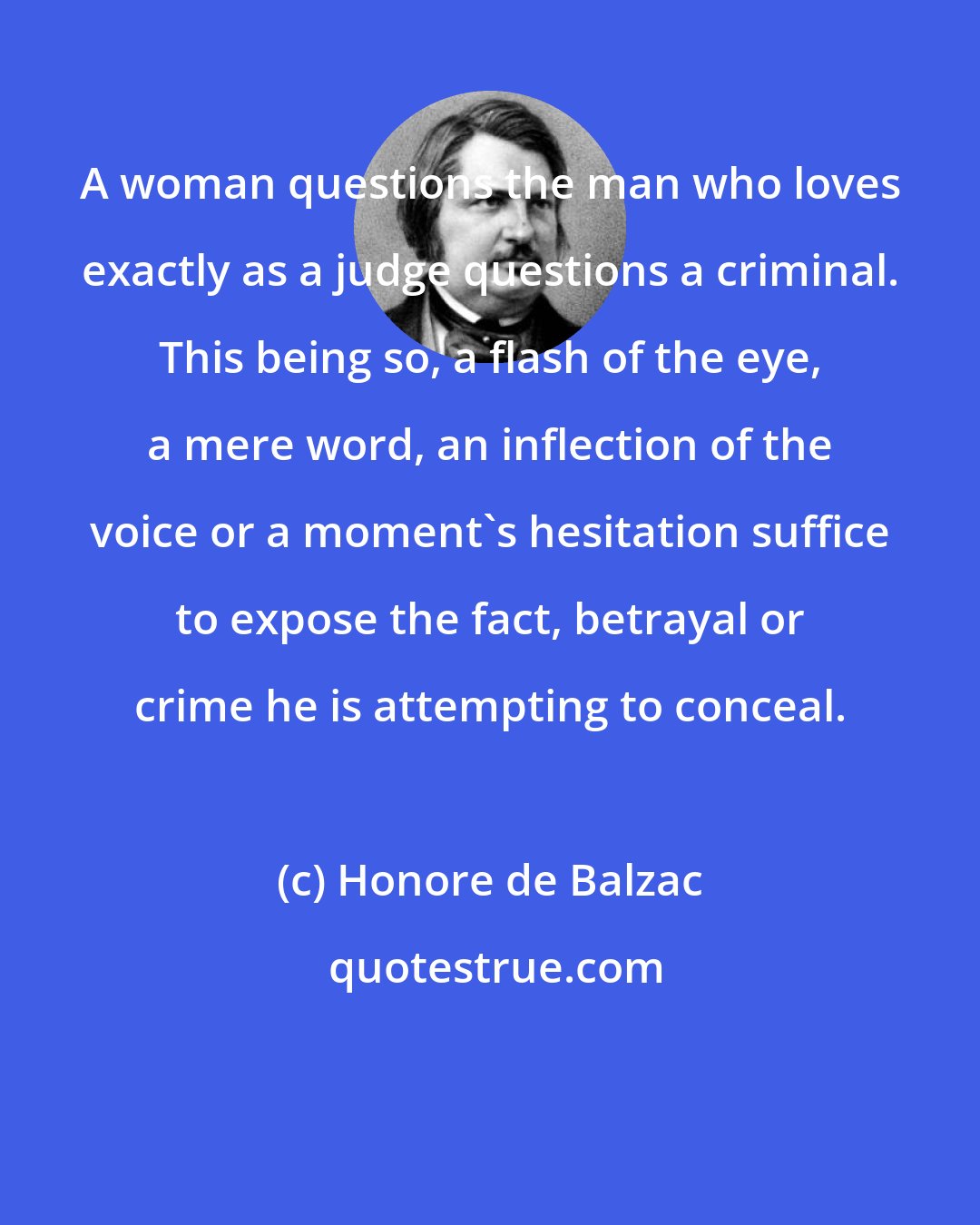 Honore de Balzac: A woman questions the man who loves exactly as a judge questions a criminal. This being so, a flash of the eye, a mere word, an inflection of the voice or a moment's hesitation suffice to expose the fact, betrayal or crime he is attempting to conceal.