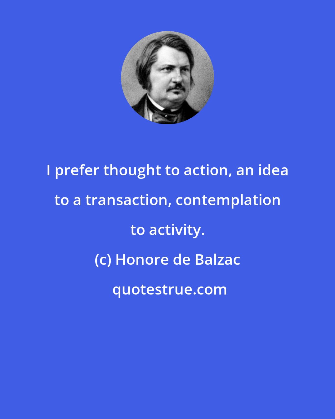 Honore de Balzac: I prefer thought to action, an idea to a transaction, contemplation to activity.