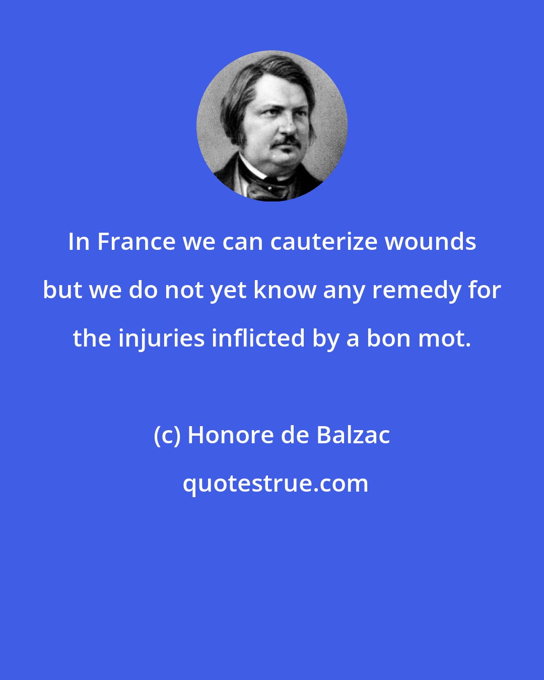 Honore de Balzac: In France we can cauterize wounds but we do not yet know any remedy for the injuries inflicted by a bon mot.