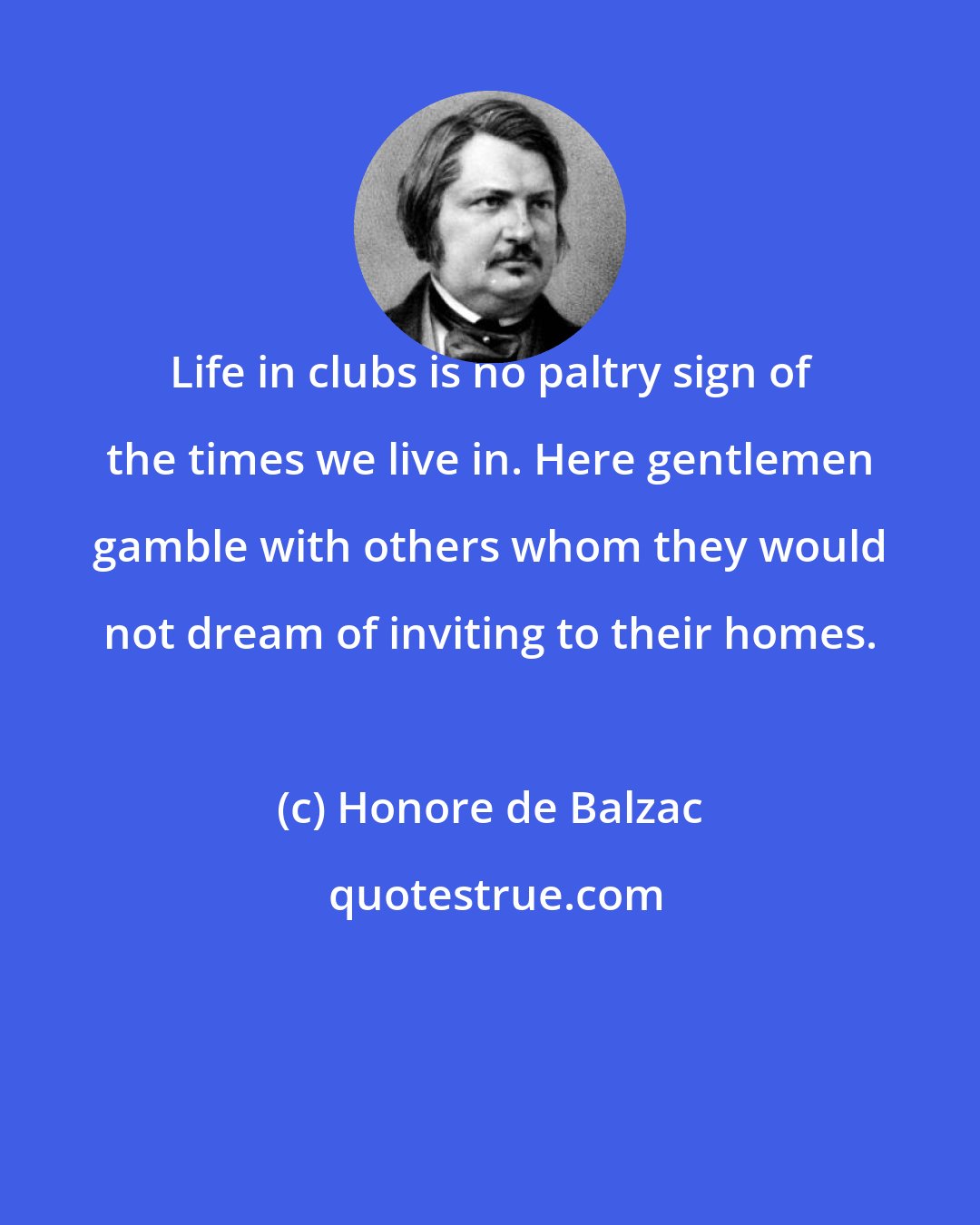 Honore de Balzac: Life in clubs is no paltry sign of the times we live in. Here gentlemen gamble with others whom they would not dream of inviting to their homes.