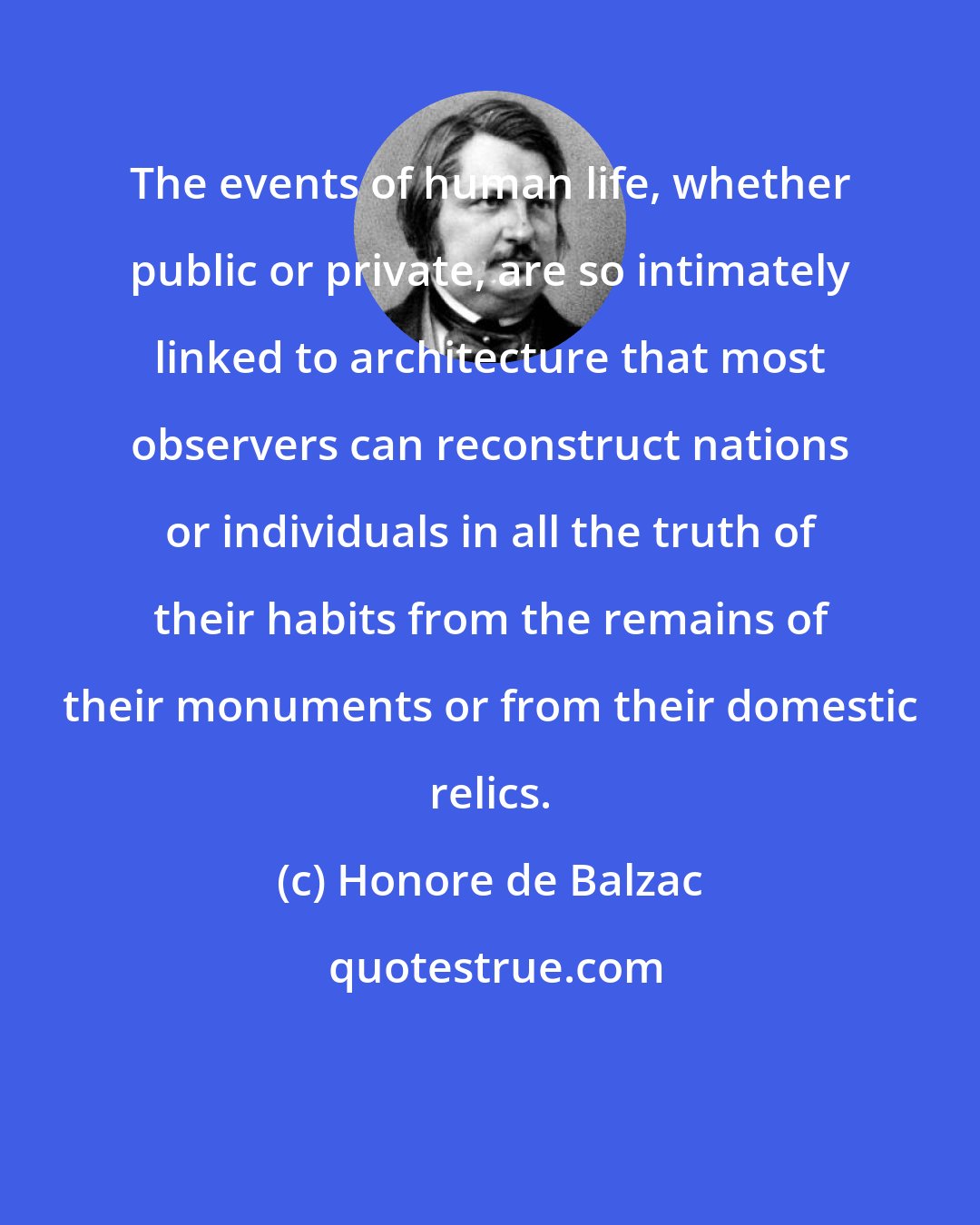 Honore de Balzac: The events of human life, whether public or private, are so intimately linked to architecture that most observers can reconstruct nations or individuals in all the truth of their habits from the remains of their monuments or from their domestic relics.