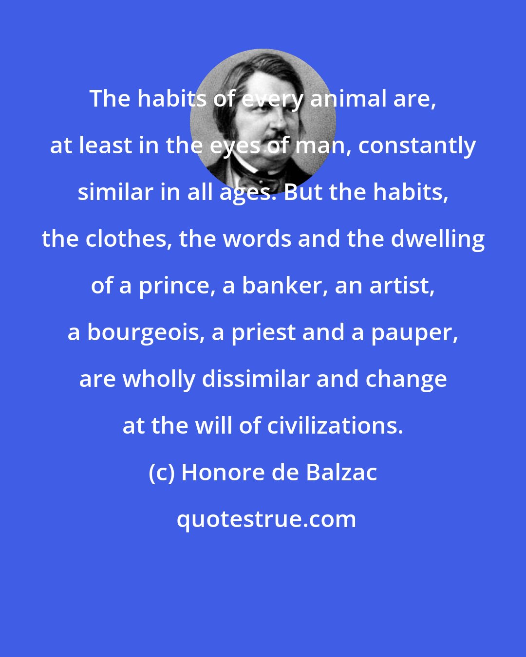 Honore de Balzac: The habits of every animal are, at least in the eyes of man, constantly similar in all ages. But the habits, the clothes, the words and the dwelling of a prince, a banker, an artist, a bourgeois, a priest and a pauper, are wholly dissimilar and change at the will of civilizations.