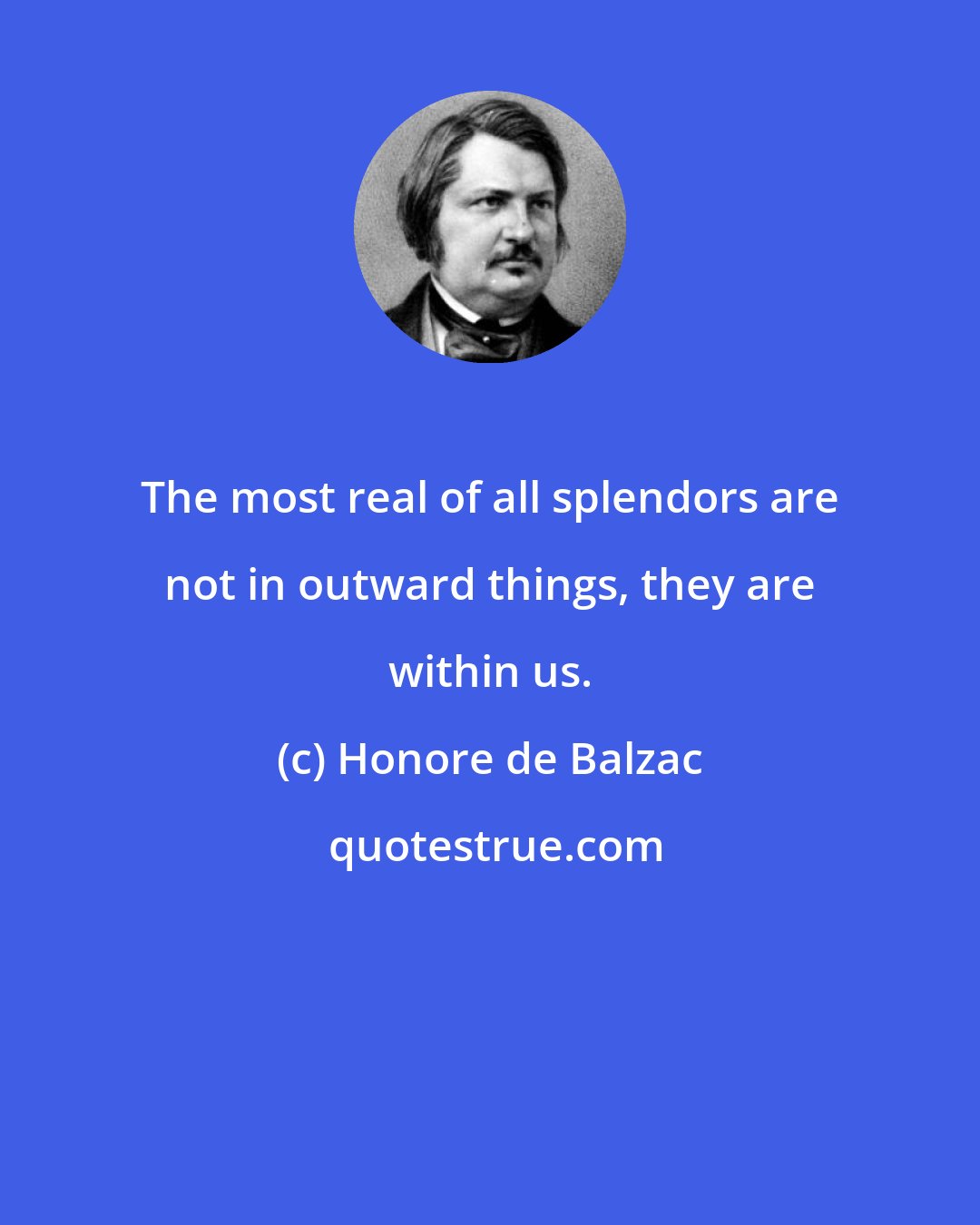 Honore de Balzac: The most real of all splendors are not in outward things, they are within us.