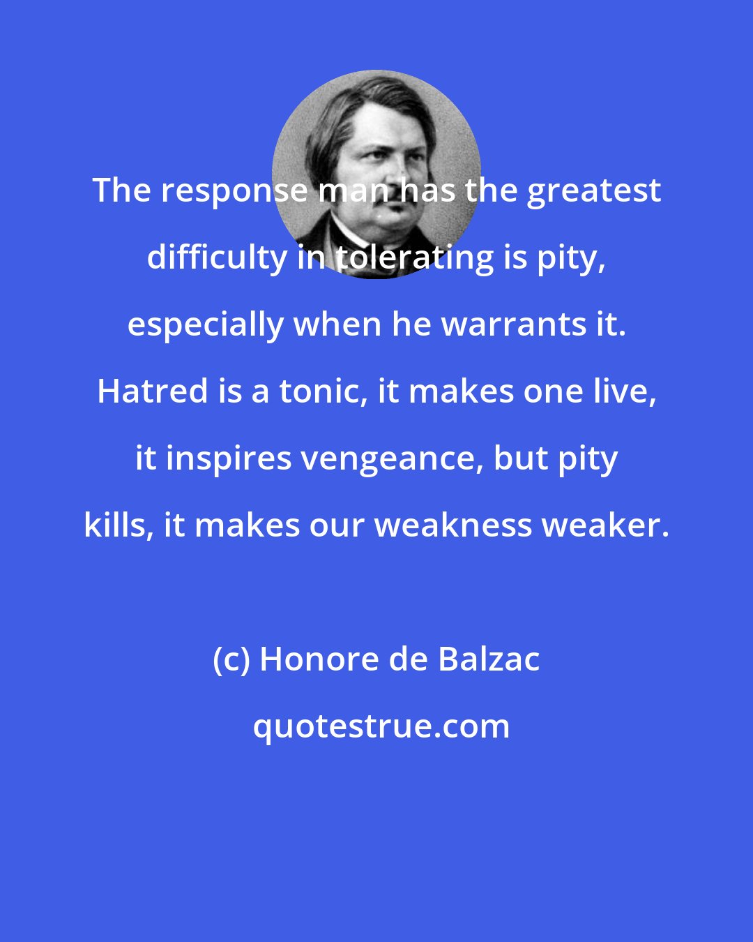 Honore de Balzac: The response man has the greatest difficulty in tolerating is pity, especially when he warrants it. Hatred is a tonic, it makes one live, it inspires vengeance, but pity kills, it makes our weakness weaker.