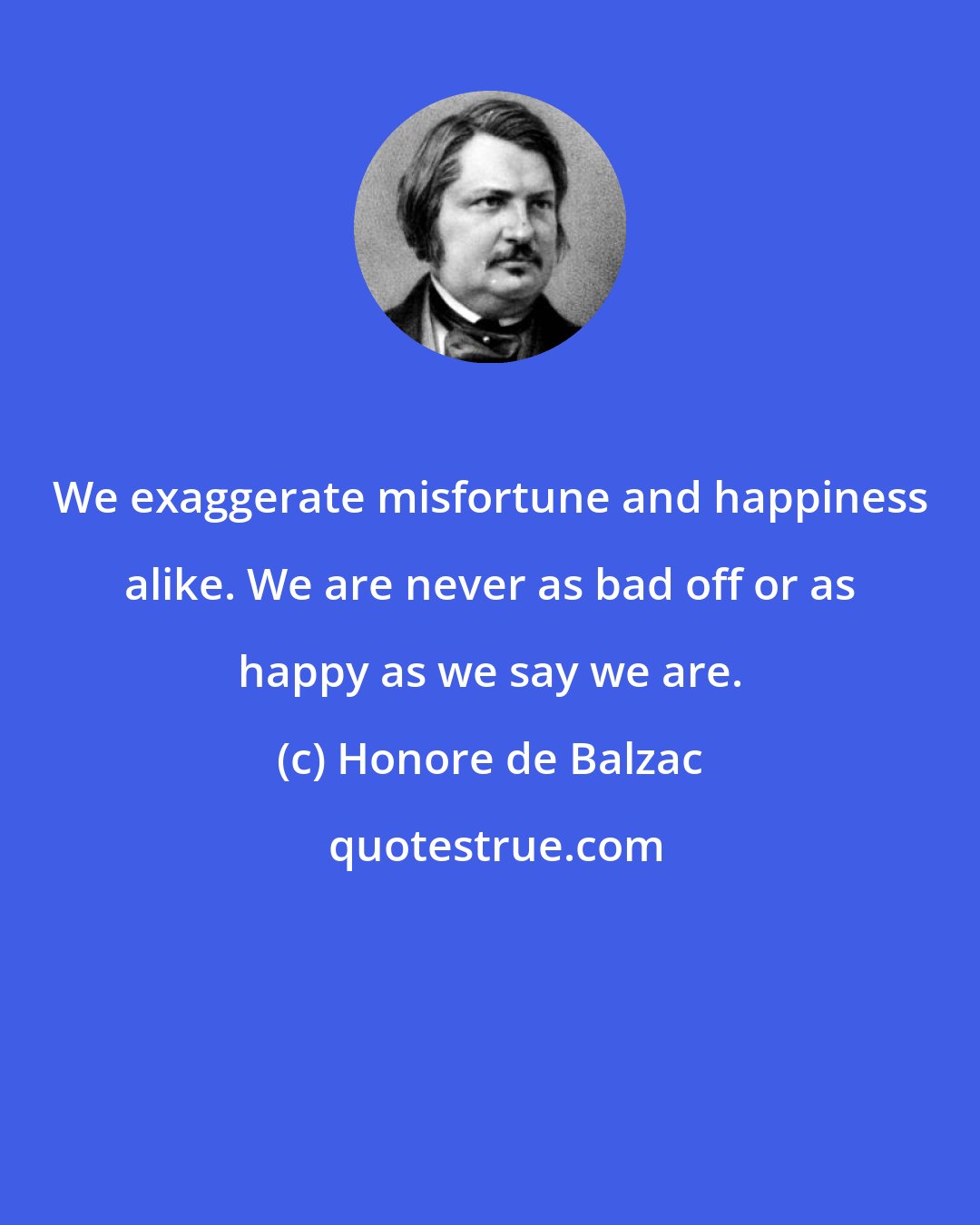 Honore de Balzac: We exaggerate misfortune and happiness alike. We are never as bad off or as happy as we say we are.