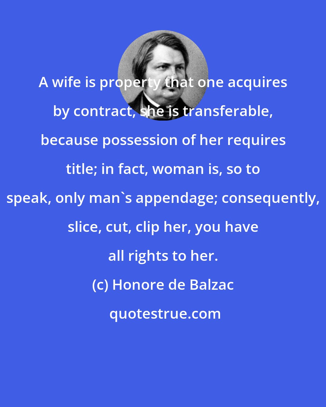 Honore de Balzac: A wife is property that one acquires by contract, she is transferable, because possession of her requires title; in fact, woman is, so to speak, only man's appendage; consequently, slice, cut, clip her, you have all rights to her.