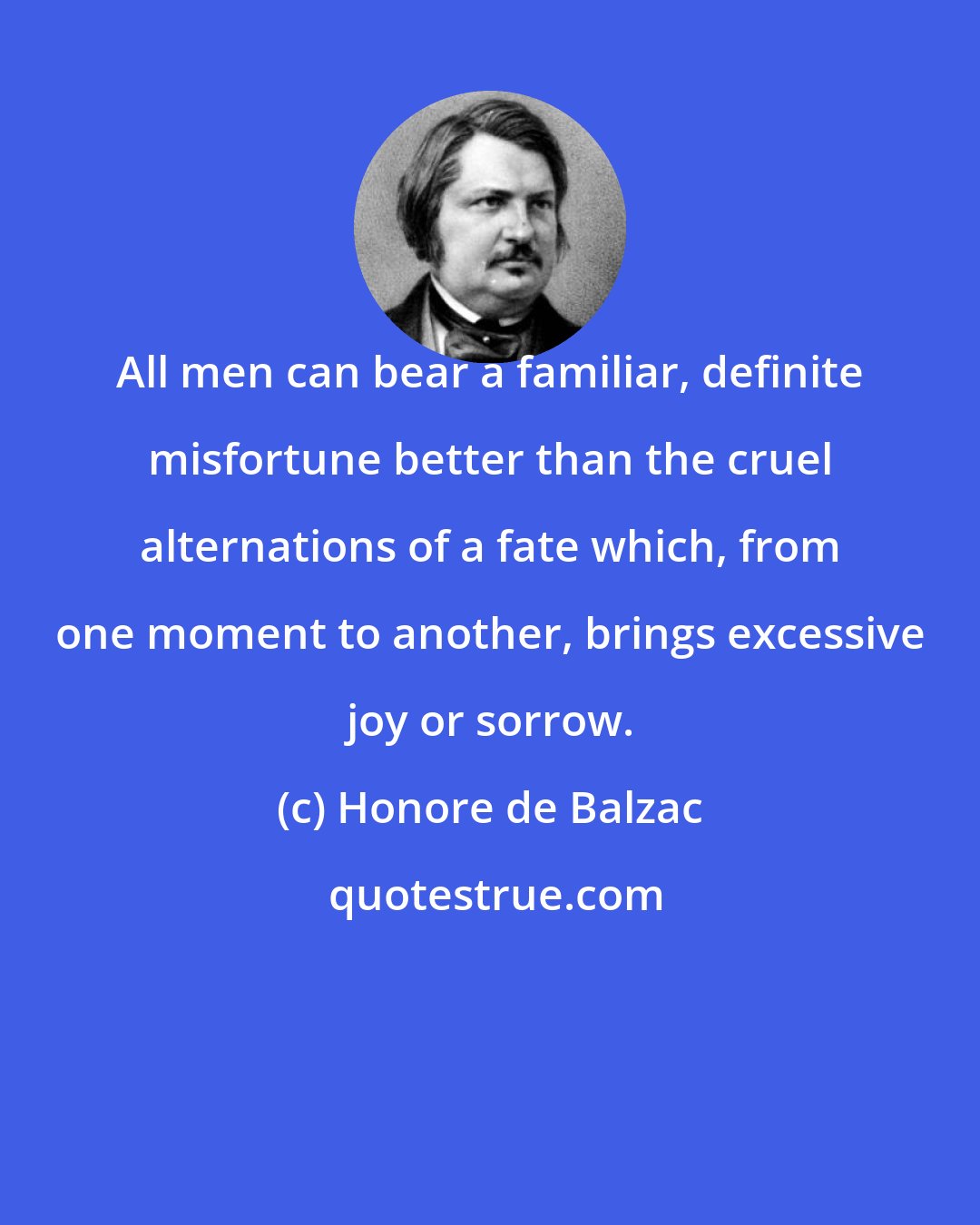 Honore de Balzac: All men can bear a familiar, definite misfortune better than the cruel alternations of a fate which, from one moment to another, brings excessive joy or sorrow.