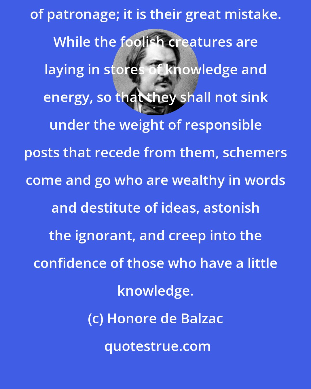 Honore de Balzac: Ambitious men spend their youth in rendering themselves worthy of patronage; it is their great mistake. While the foolish creatures are laying in stores of knowledge and energy, so that they shall not sink under the weight of responsible posts that recede from them, schemers come and go who are wealthy in words and destitute of ideas, astonish the ignorant, and creep into the confidence of those who have a little knowledge.