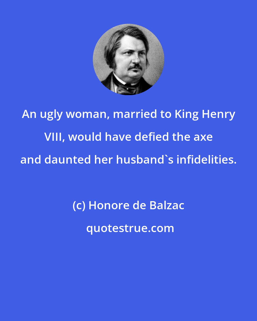 Honore de Balzac: An ugly woman, married to King Henry VIII, would have defied the axe and daunted her husband's infidelities.