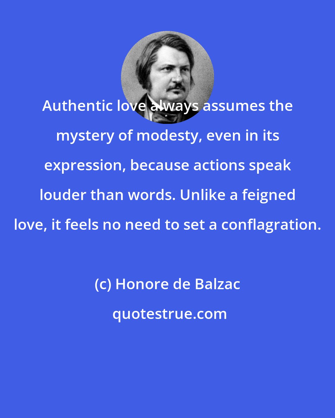 Honore de Balzac: Authentic love always assumes the mystery of modesty, even in its expression, because actions speak louder than words. Unlike a feigned love, it feels no need to set a conflagration.