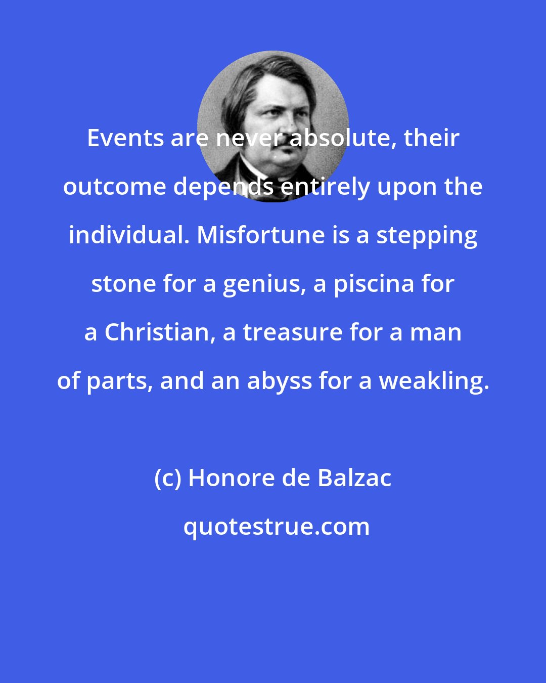 Honore de Balzac: Events are never absolute, their outcome depends entirely upon the individual. Misfortune is a stepping stone for a genius, a piscina for a Christian, a treasure for a man of parts, and an abyss for a weakling.