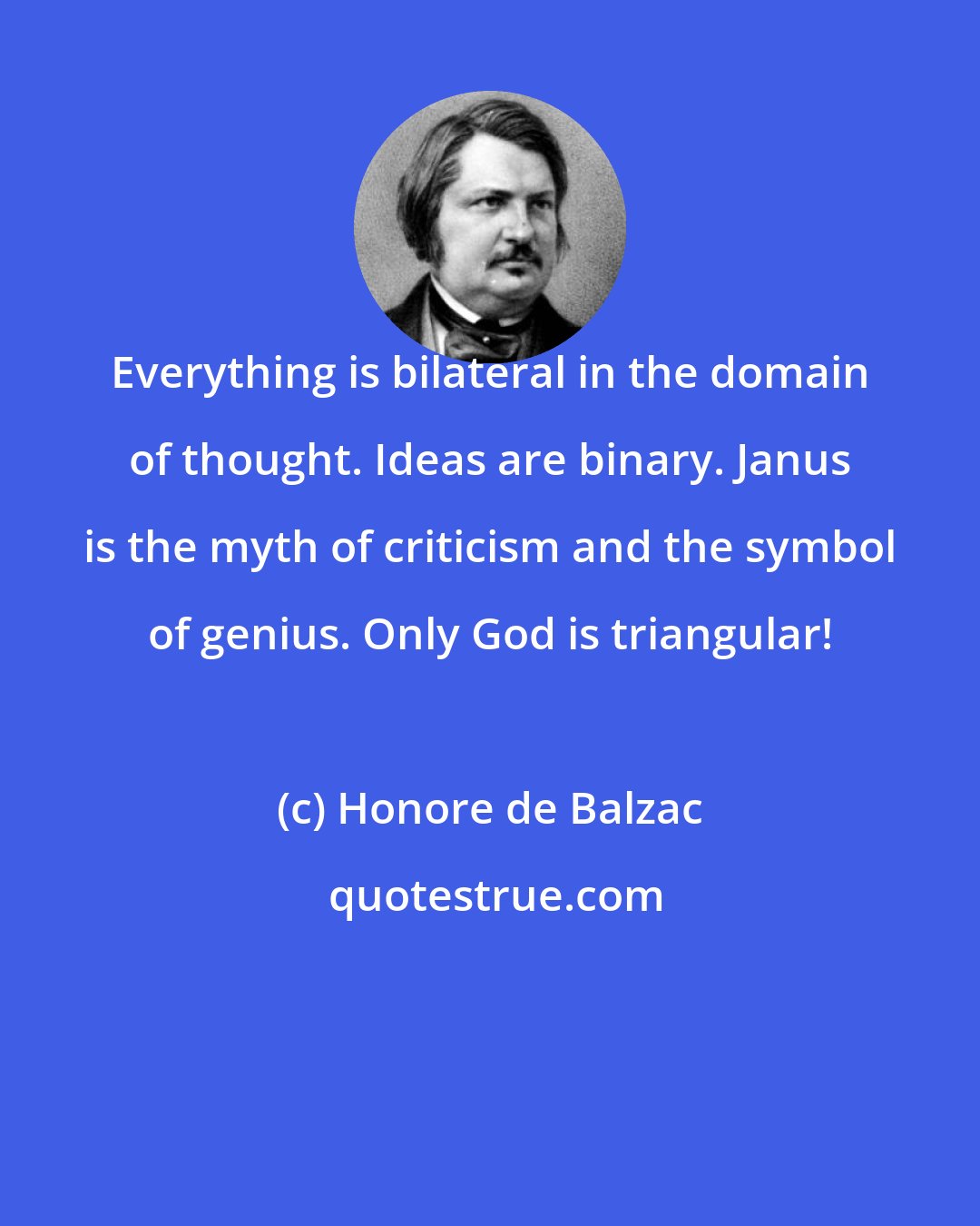 Honore de Balzac: Everything is bilateral in the domain of thought. Ideas are binary. Janus is the myth of criticism and the symbol of genius. Only God is triangular!