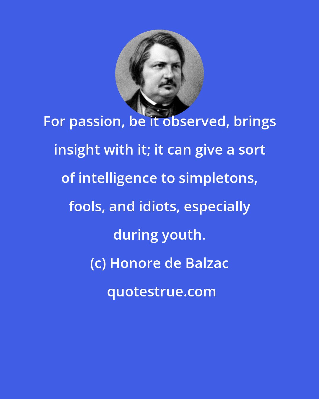 Honore de Balzac: For passion, be it observed, brings insight with it; it can give a sort of intelligence to simpletons, fools, and idiots, especially during youth.
