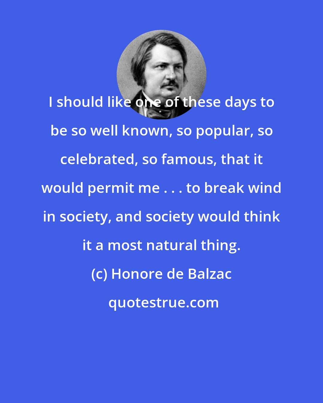 Honore de Balzac: I should like one of these days to be so well known, so popular, so celebrated, so famous, that it would permit me . . . to break wind in society, and society would think it a most natural thing.