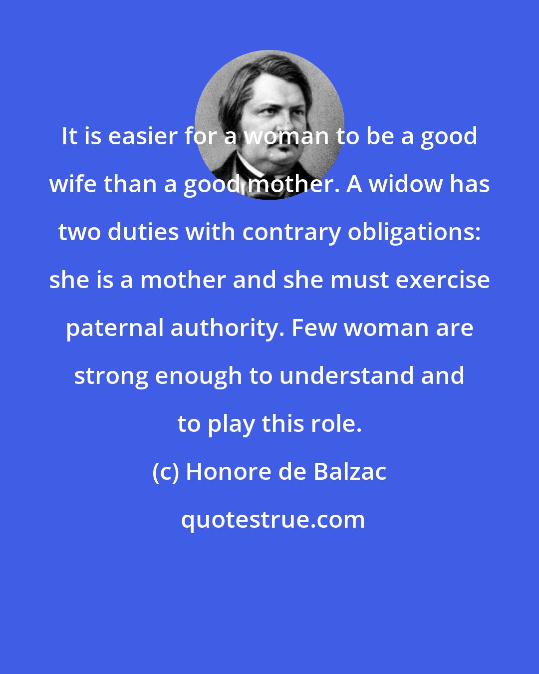 Honore de Balzac: It is easier for a woman to be a good wife than a good mother. A widow has two duties with contrary obligations: she is a mother and she must exercise paternal authority. Few woman are strong enough to understand and to play this role.