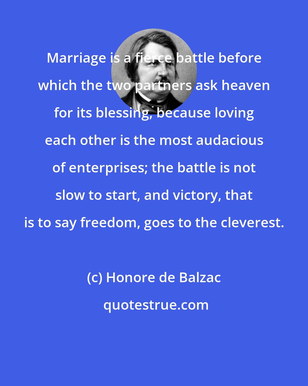 Honore de Balzac: Marriage is a fierce battle before which the two partners ask heaven for its blessing, because loving each other is the most audacious of enterprises; the battle is not slow to start, and victory, that is to say freedom, goes to the cleverest.