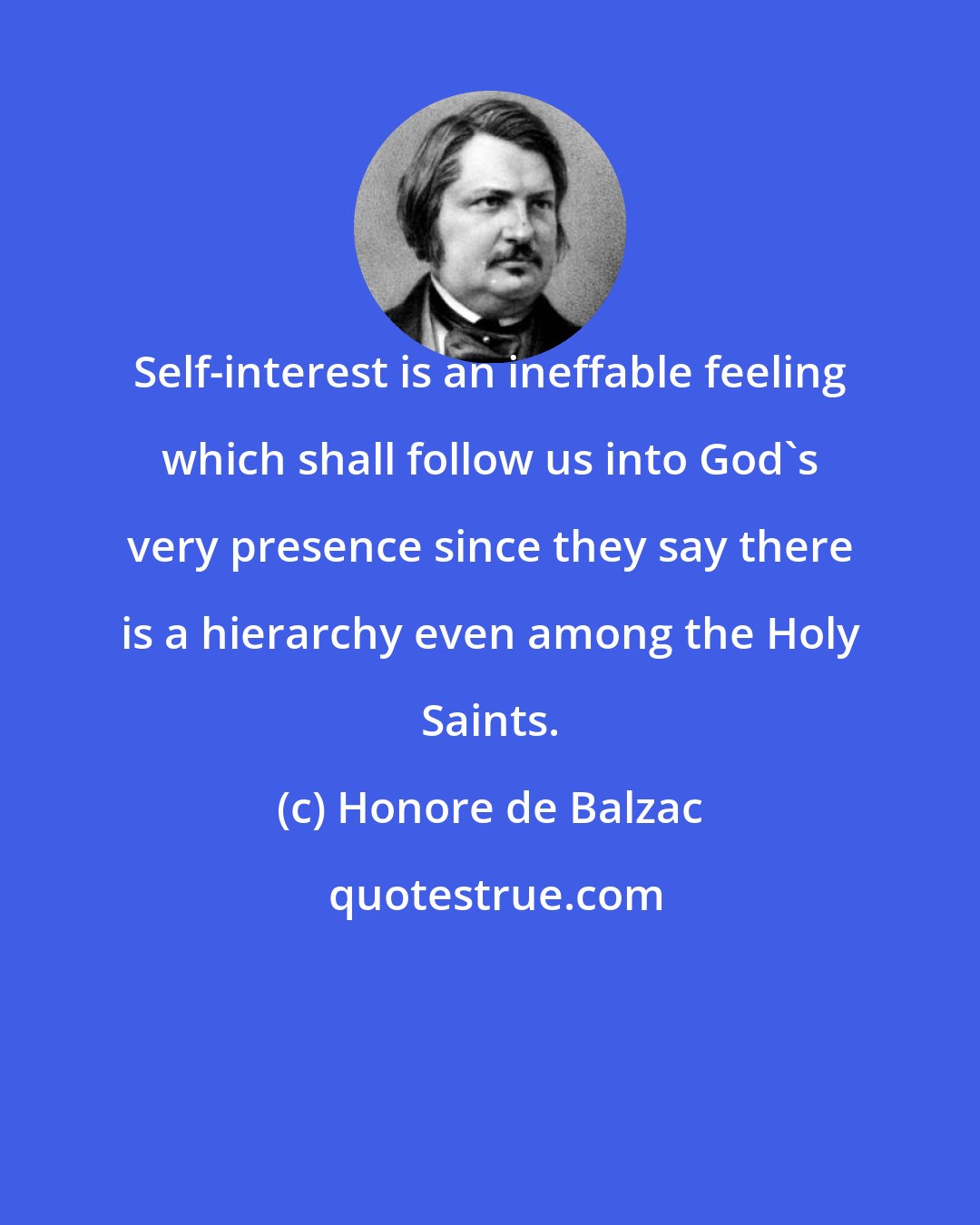 Honore de Balzac: Self-interest is an ineffable feeling which shall follow us into God's very presence since they say there is a hierarchy even among the Holy Saints.