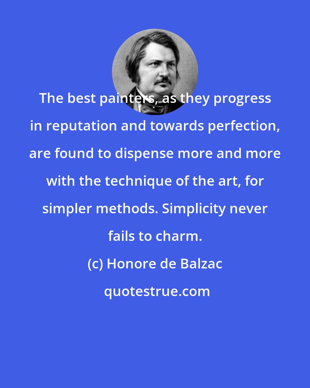 Honore de Balzac: The best painters, as they progress in reputation and towards perfection, are found to dispense more and more with the technique of the art, for simpler methods. Simplicity never fails to charm.