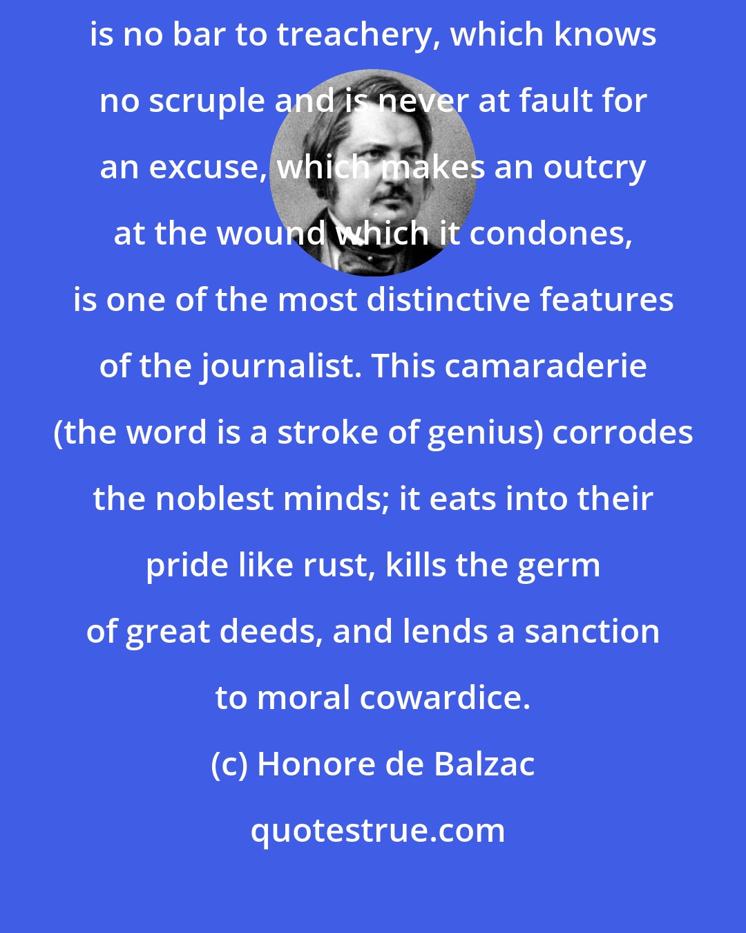 Honore de Balzac: This surface good-nature which captivates a new acquaintance and is no bar to treachery, which knows no scruple and is never at fault for an excuse, which makes an outcry at the wound which it condones, is one of the most distinctive features of the journalist. This camaraderie (the word is a stroke of genius) corrodes the noblest minds; it eats into their pride like rust, kills the germ of great deeds, and lends a sanction to moral cowardice.