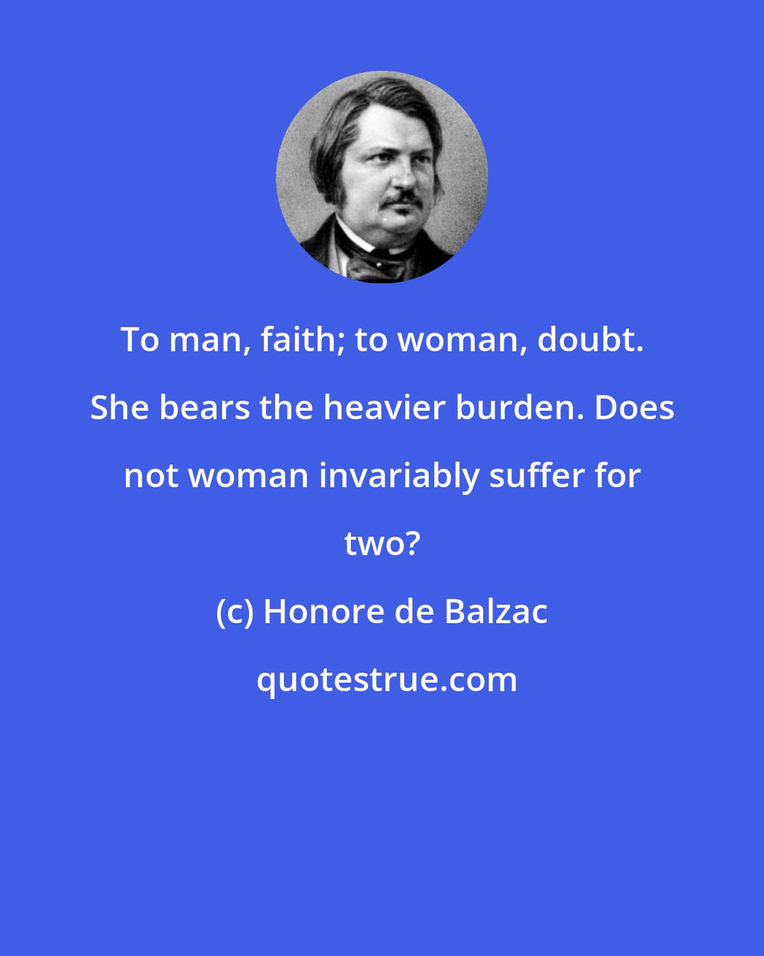 Honore de Balzac: To man, faith; to woman, doubt. She bears the heavier burden. Does not woman invariably suffer for two?