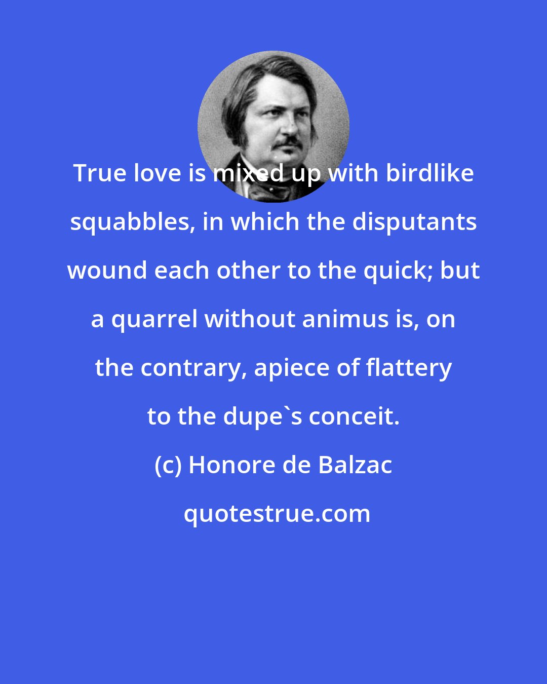 Honore de Balzac: True love is mixed up with birdlike squabbles, in which the disputants wound each other to the quick; but a quarrel without animus is, on the contrary, apiece of flattery to the dupe's conceit.