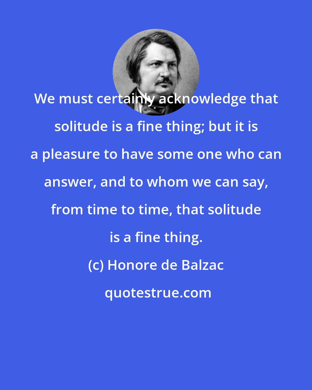 Honore de Balzac: We must certainly acknowledge that solitude is a fine thing; but it is a pleasure to have some one who can answer, and to whom we can say, from time to time, that solitude is a fine thing.