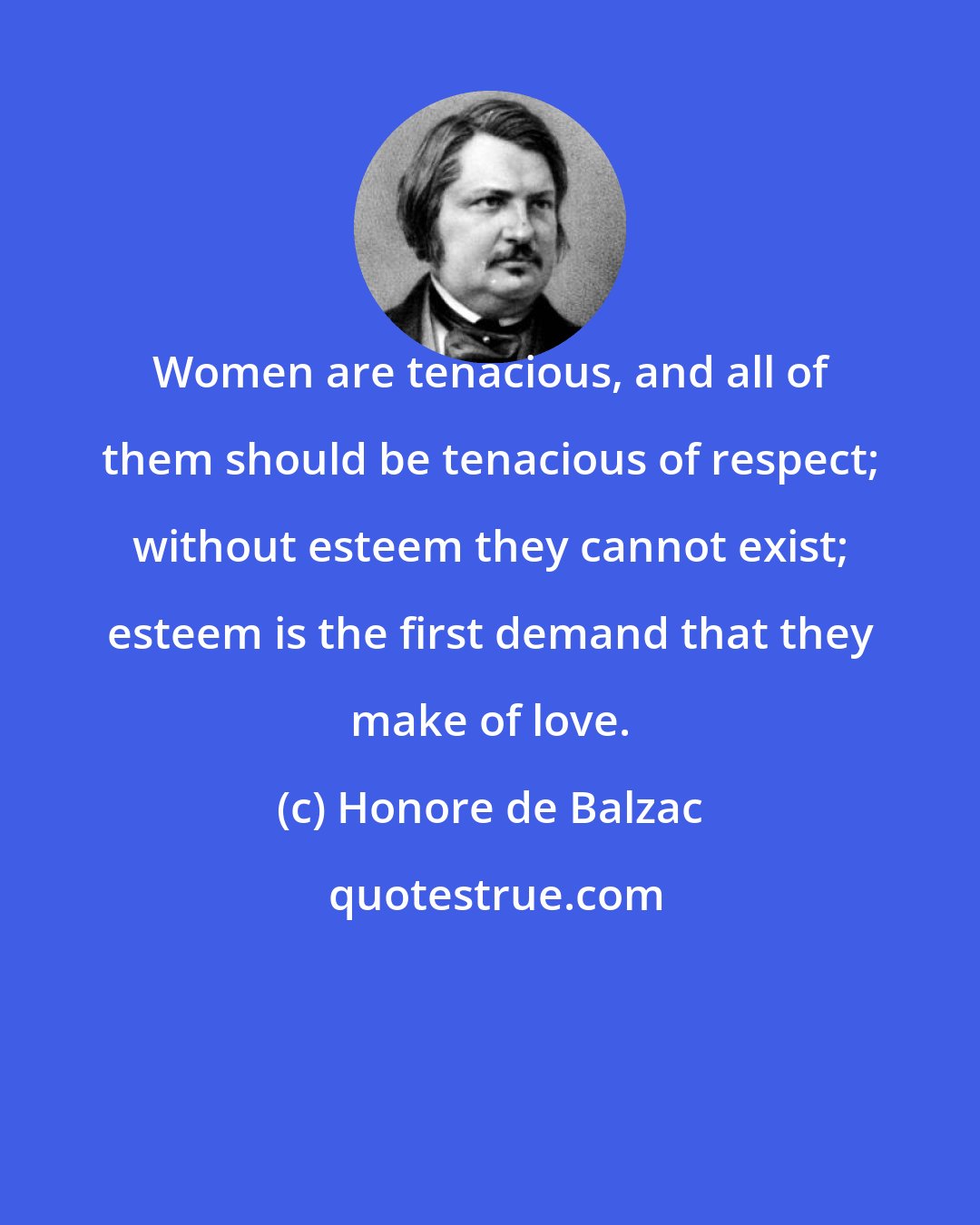 Honore de Balzac: Women are tenacious, and all of them should be tenacious of respect; without esteem they cannot exist; esteem is the first demand that they make of love.