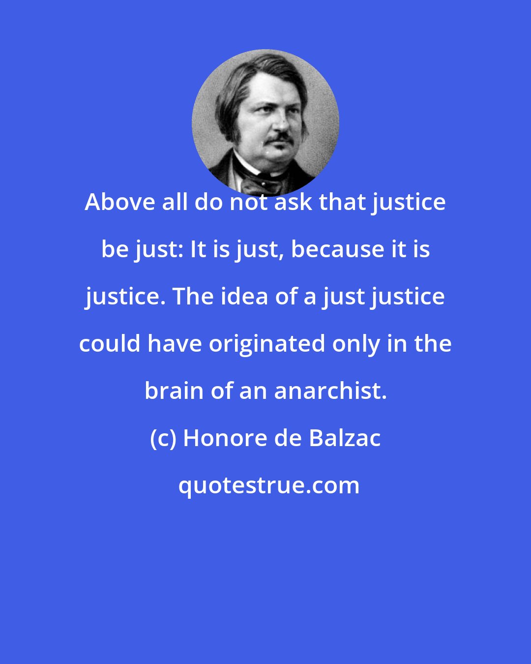 Honore de Balzac: Above all do not ask that justice be just: It is just, because it is justice. The idea of a just justice could have originated only in the brain of an anarchist.