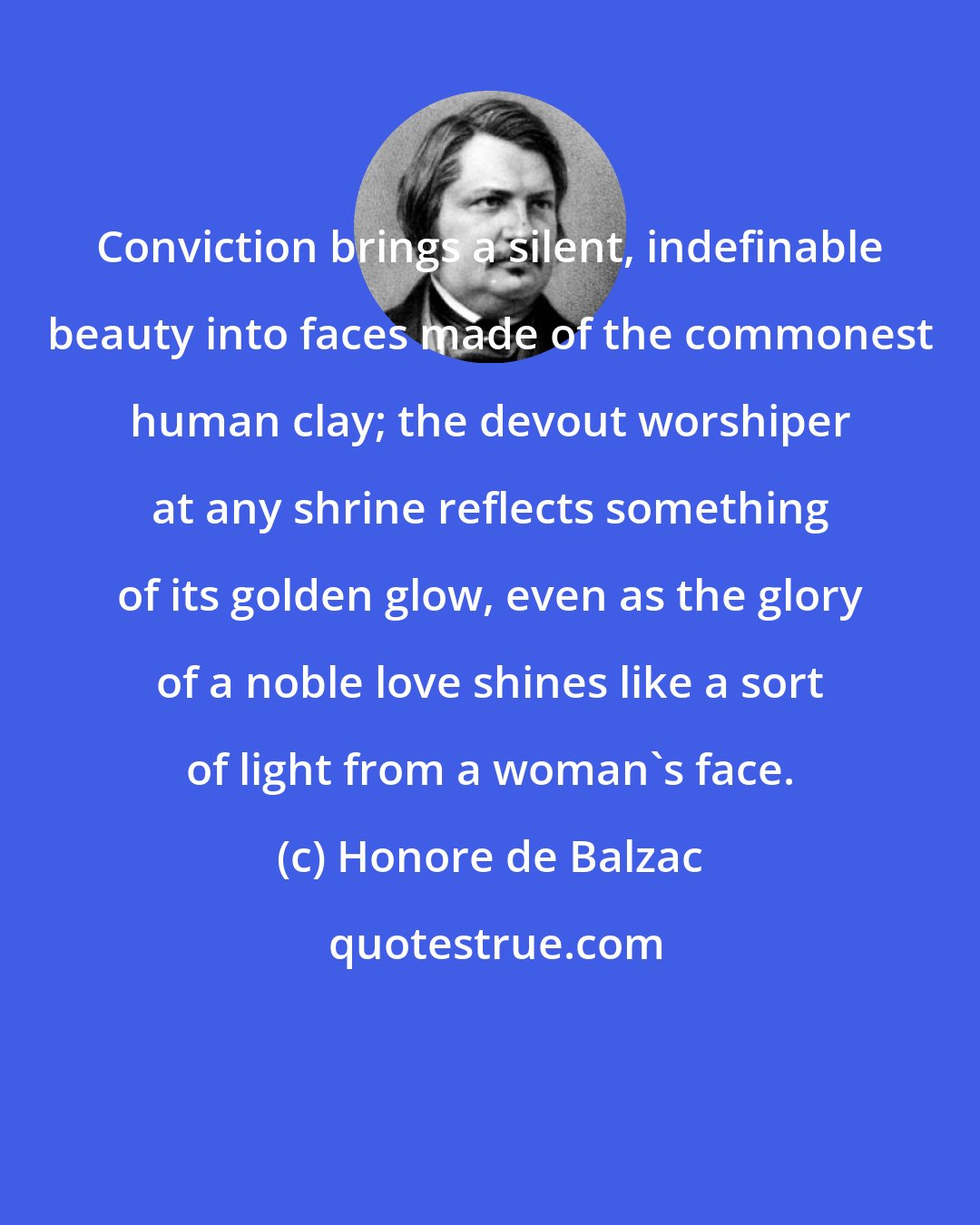 Honore de Balzac: Conviction brings a silent, indefinable beauty into faces made of the commonest human clay; the devout worshiper at any shrine reflects something of its golden glow, even as the glory of a noble love shines like a sort of light from a woman's face.