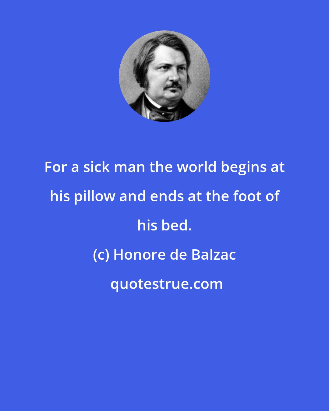 Honore de Balzac: For a sick man the world begins at his pillow and ends at the foot of his bed.