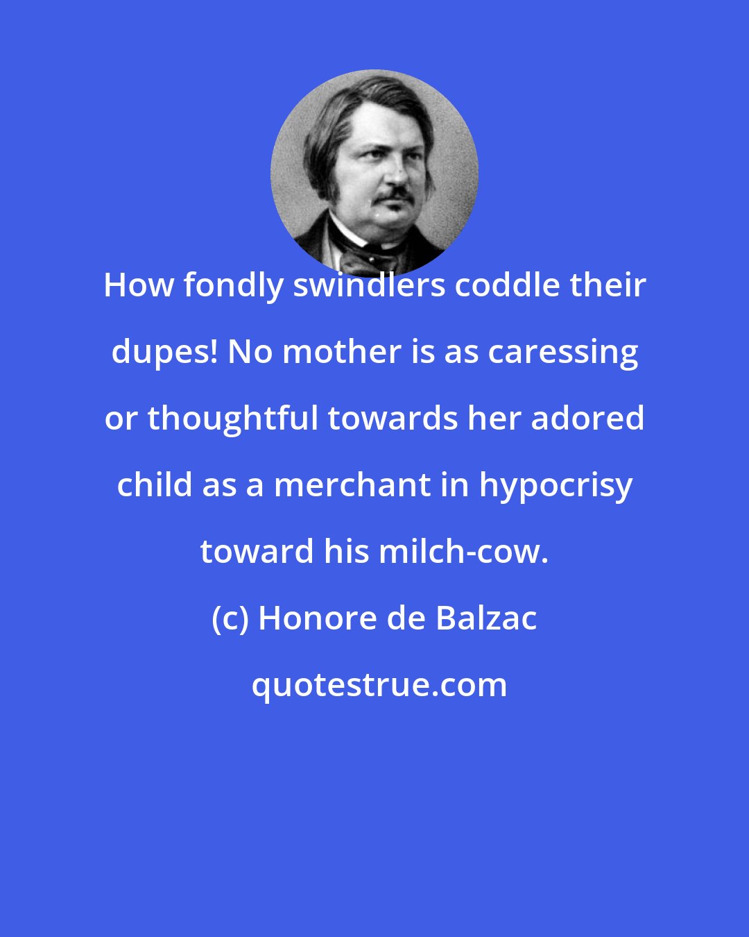 Honore de Balzac: How fondly swindlers coddle their dupes! No mother is as caressing or thoughtful towards her adored child as a merchant in hypocrisy toward his milch-cow.