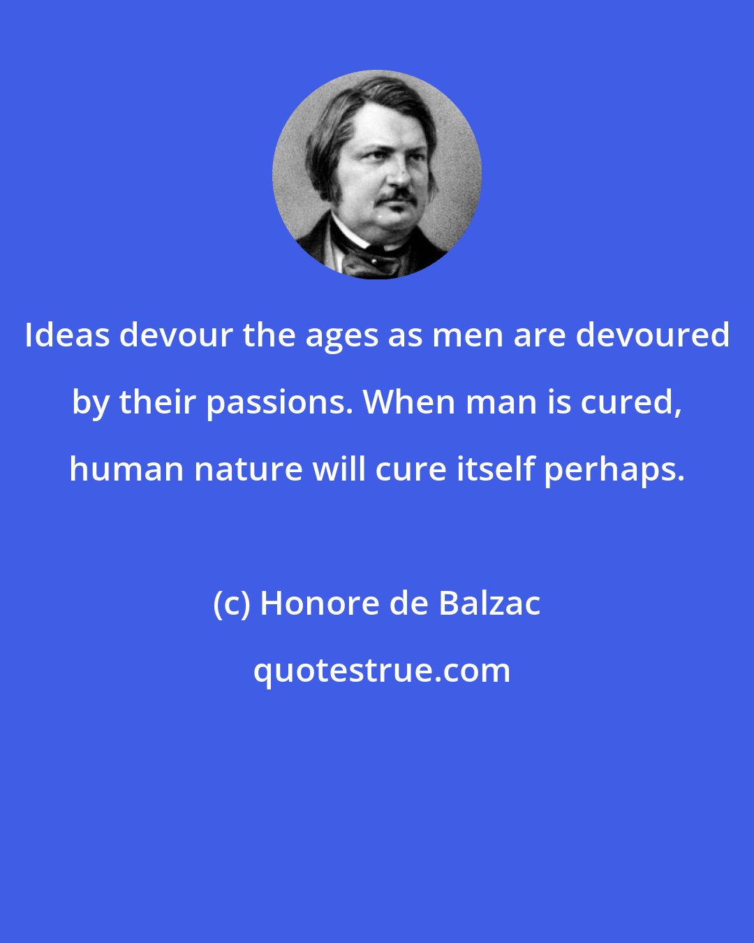 Honore de Balzac: Ideas devour the ages as men are devoured by their passions. When man is cured, human nature will cure itself perhaps.