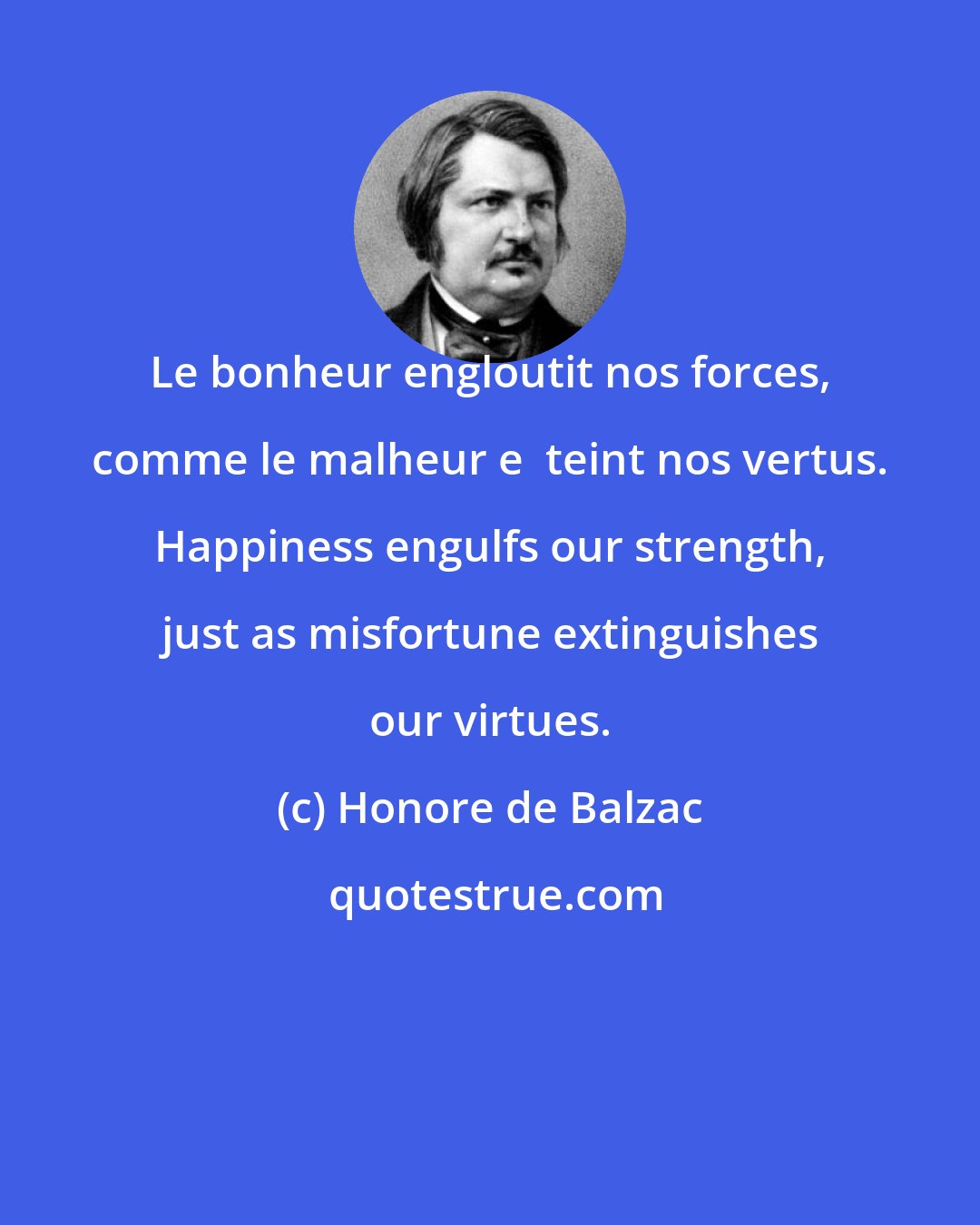 Honore de Balzac: Le bonheur engloutit nos forces, comme le malheur e  teint nos vertus. Happiness engulfs our strength, just as misfortune extinguishes our virtues.