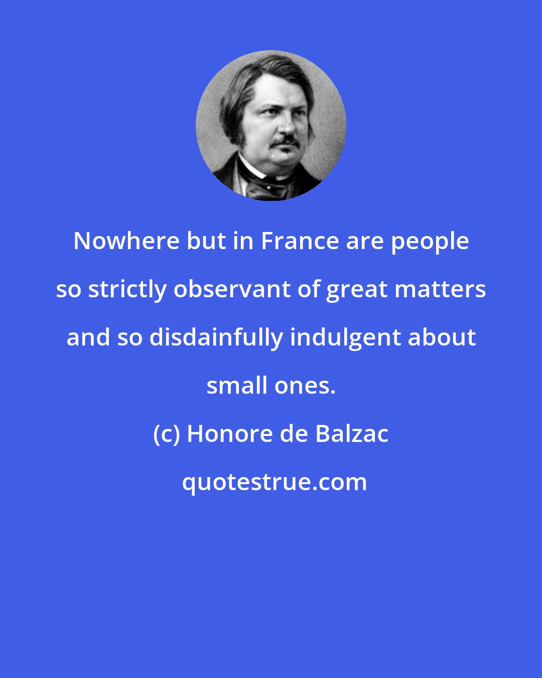 Honore de Balzac: Nowhere but in France are people so strictly observant of great matters and so disdainfully indulgent about small ones.