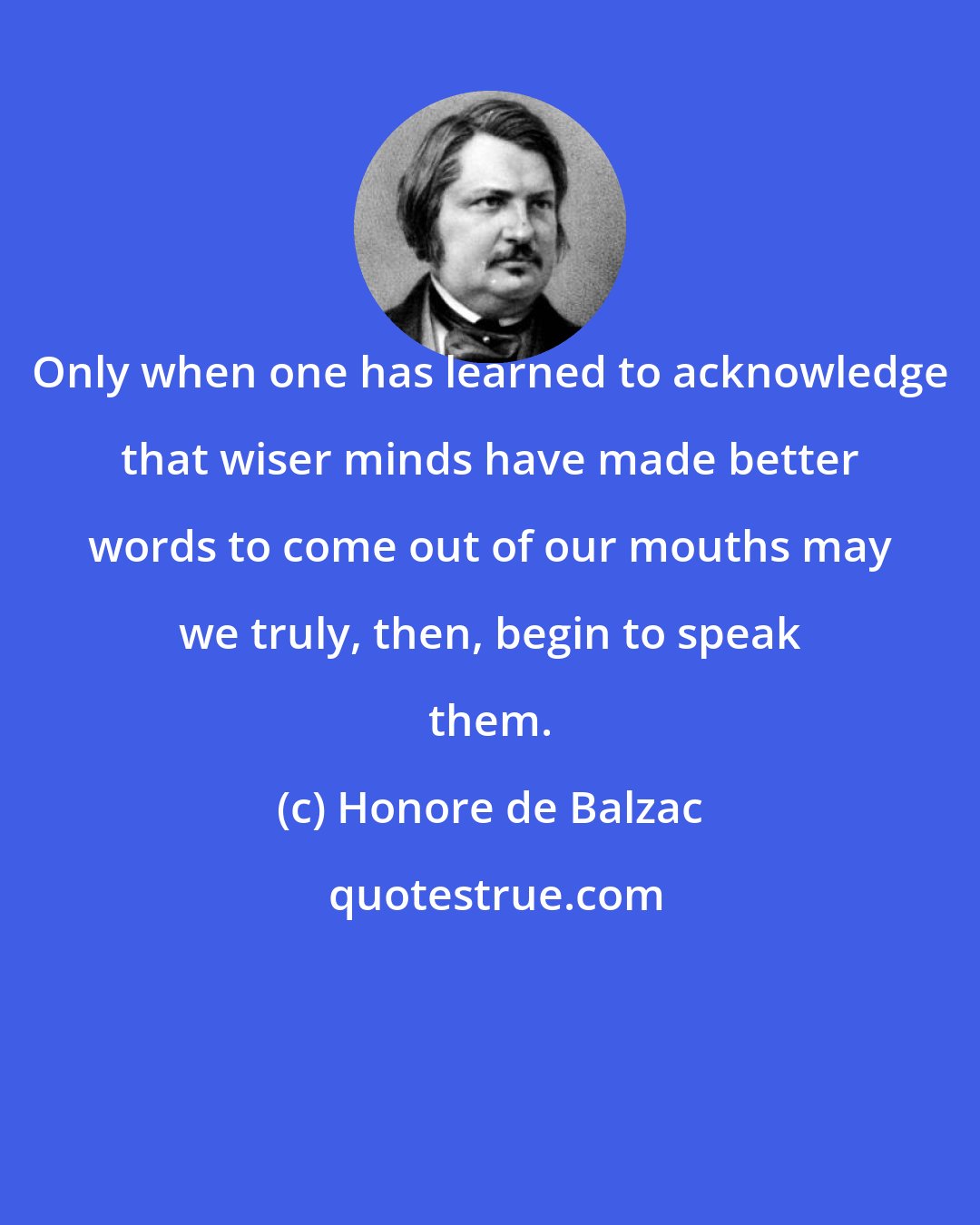 Honore de Balzac: Only when one has learned to acknowledge that wiser minds have made better words to come out of our mouths may we truly, then, begin to speak them.