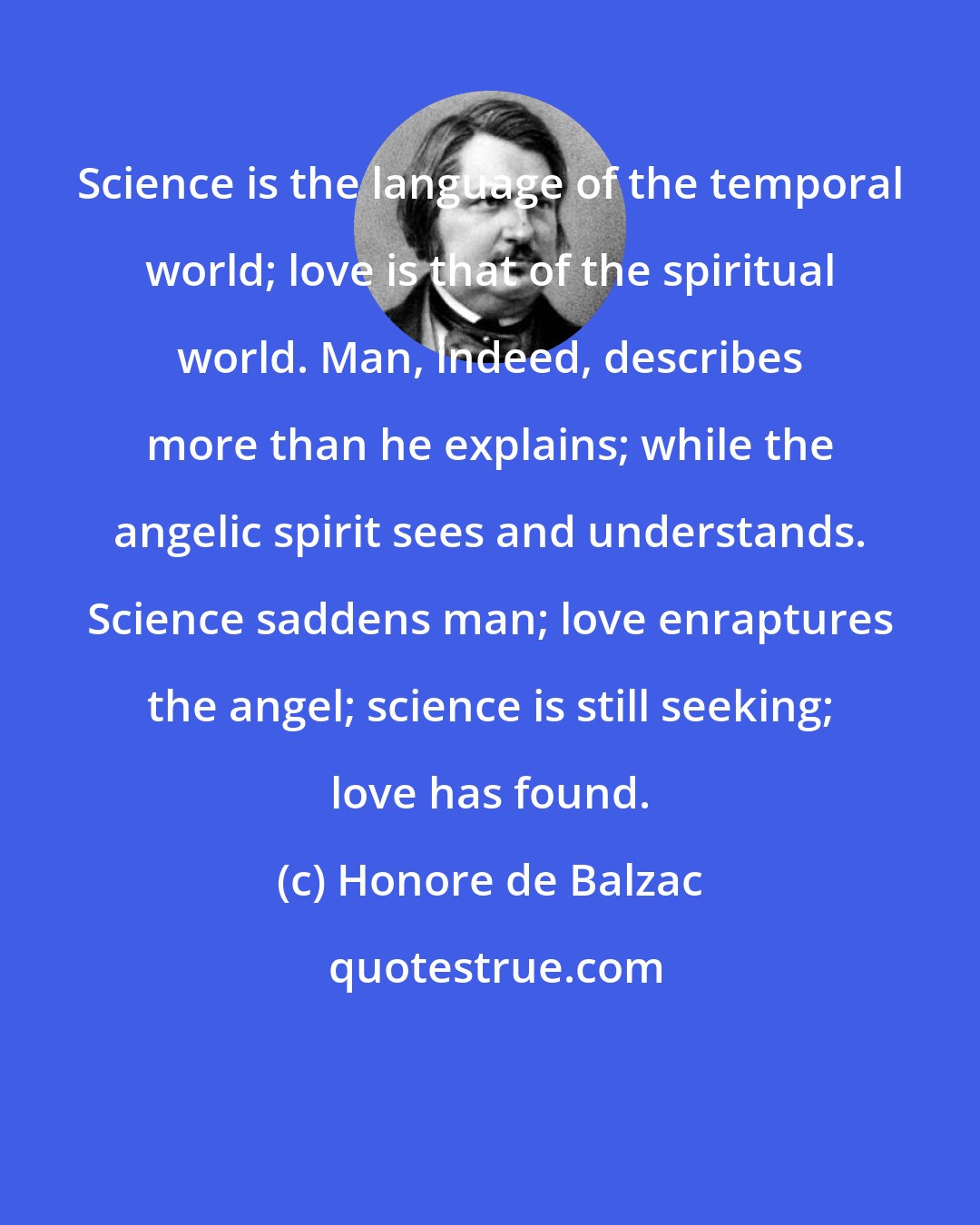 Honore de Balzac: Science is the language of the temporal world; love is that of the spiritual world. Man, indeed, describes more than he explains; while the angelic spirit sees and understands. Science saddens man; love enraptures the angel; science is still seeking; love has found.