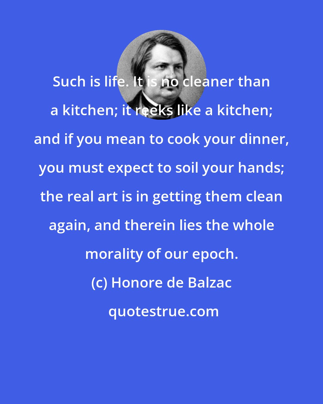 Honore de Balzac: Such is life. It is no cleaner than a kitchen; it reeks like a kitchen; and if you mean to cook your dinner, you must expect to soil your hands; the real art is in getting them clean again, and therein lies the whole morality of our epoch.