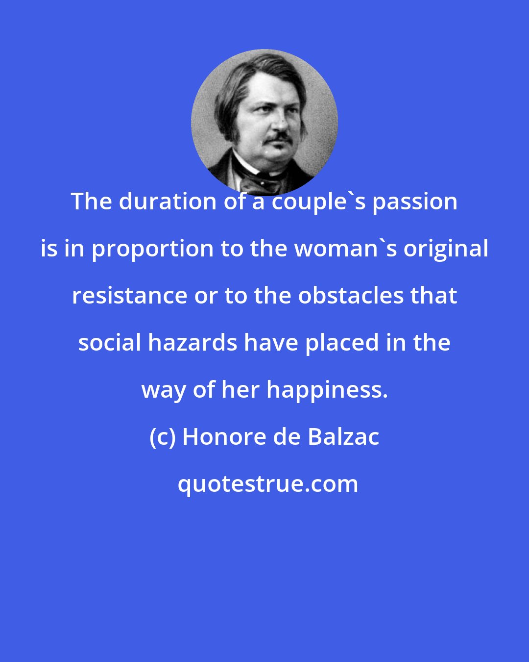 Honore de Balzac: The duration of a couple's passion is in proportion to the woman's original resistance or to the obstacles that social hazards have placed in the way of her happiness.