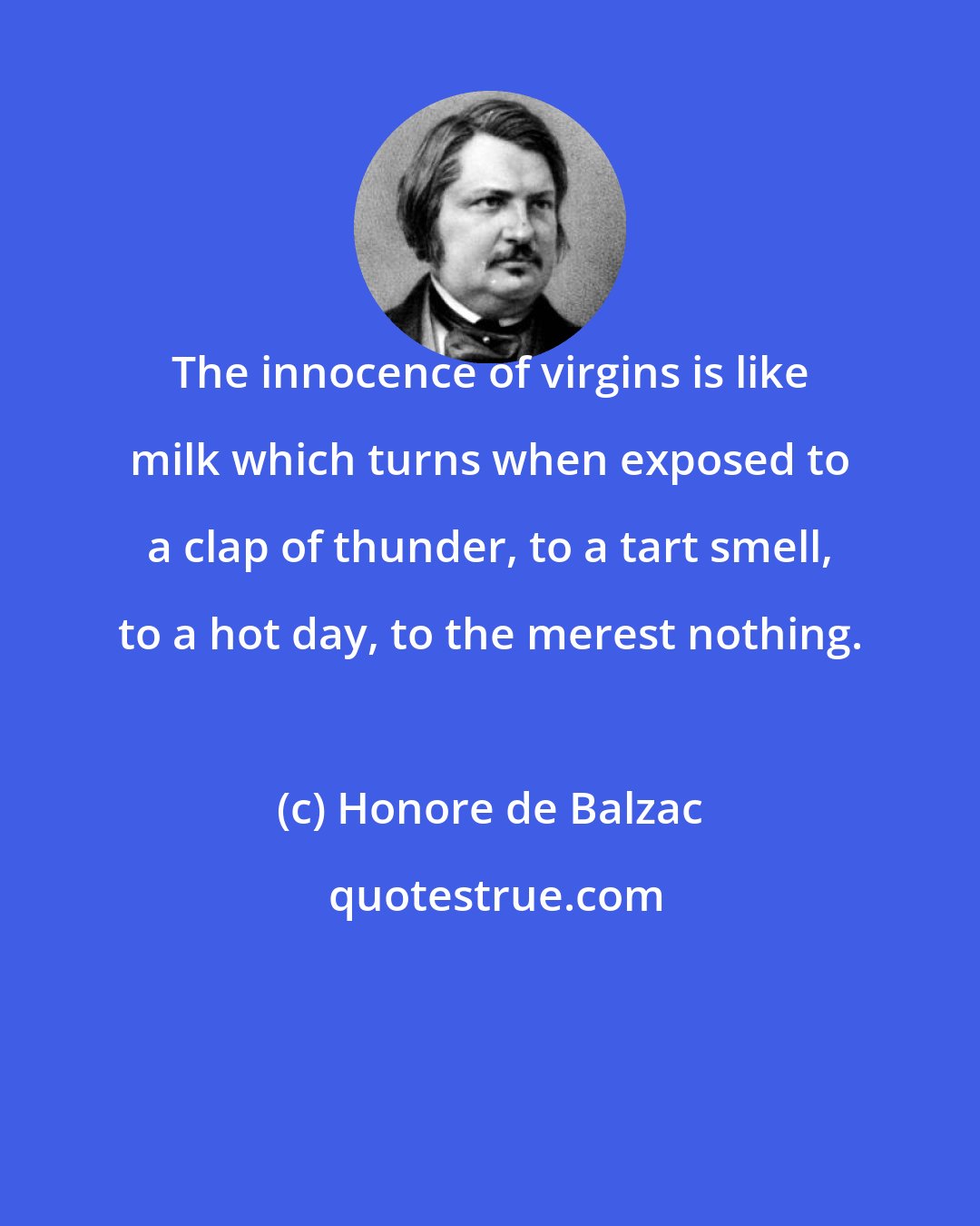 Honore de Balzac: The innocence of virgins is like milk which turns when exposed to a clap of thunder, to a tart smell, to a hot day, to the merest nothing.