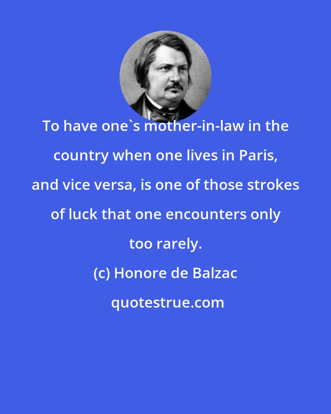 Honore de Balzac: To have one's mother-in-law in the country when one lives in Paris, and vice versa, is one of those strokes of luck that one encounters only too rarely.